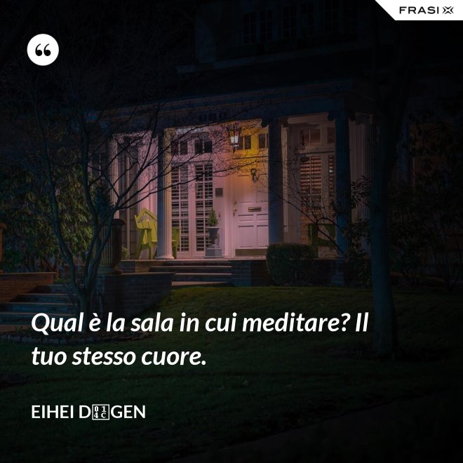 Qual è la sala in cui meditare? Il tuo stesso cuore. - Eihei Dōgen