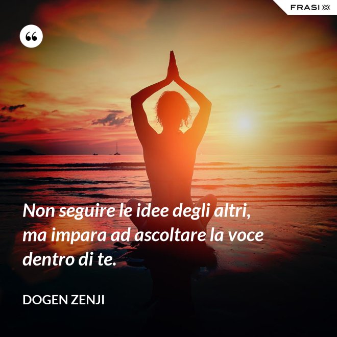 Non seguire le idee degli altri, ma impara ad ascoltare la voce dentro di te. - Dogen Zenji