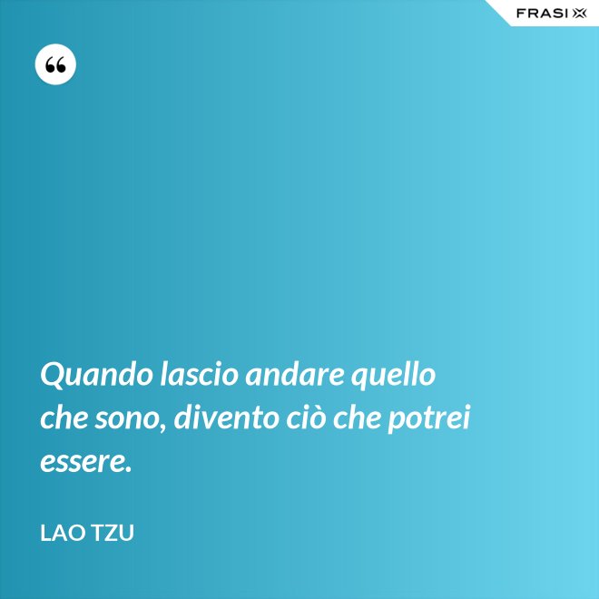 Quando lascio andare quello che sono, divento ciò che potrei essere. - Lao Tzu