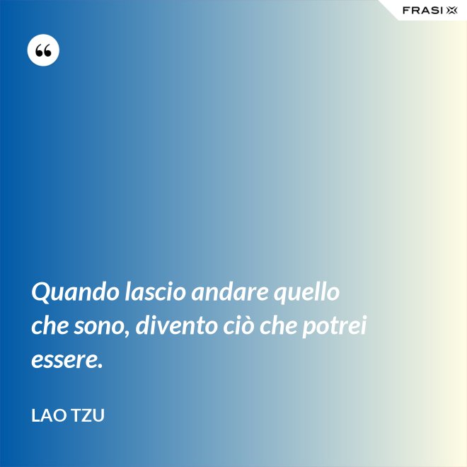 Quando lascio andare quello che sono, divento ciò che potrei essere. - Lao Tzu