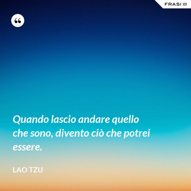 Quando lascio andare quello che sono, divento ciò che potrei essere. - Lao Tzu