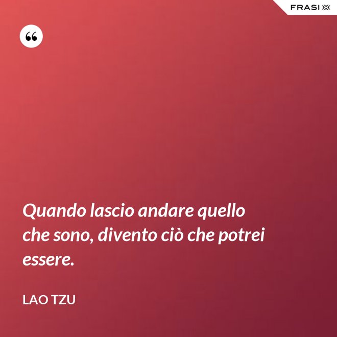 Quando lascio andare quello che sono, divento ciò che potrei essere. - Lao Tzu