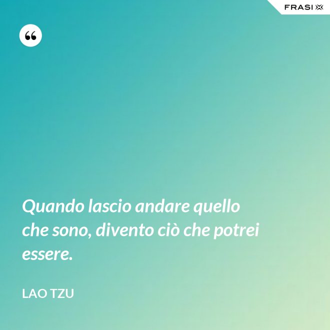 Quando lascio andare quello che sono, divento ciò che potrei essere. - Lao Tzu