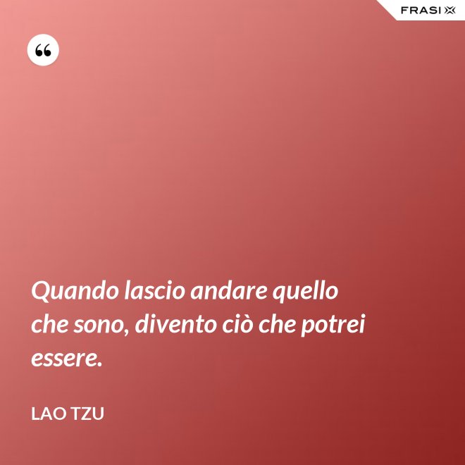 Quando lascio andare quello che sono, divento ciò che potrei essere. - Lao Tzu