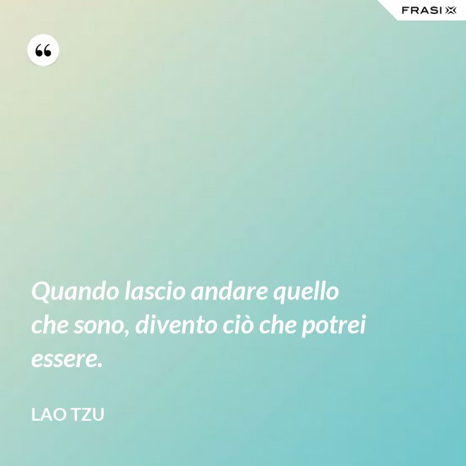 Quando lascio andare quello che sono, divento ciò che potrei essere. - Lao Tzu