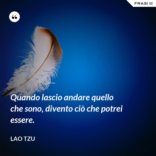 Quando lascio andare quello che sono, divento ciò che potrei essere. - Lao Tzu