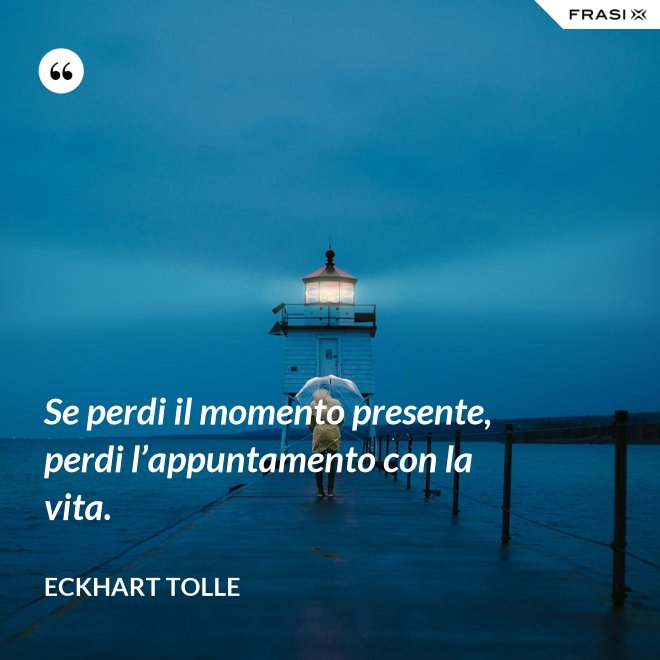Se perdi il momento presente, perdi l’appuntamento con la vita. - Eckhart Tolle