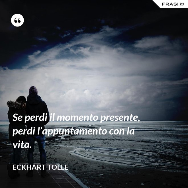 Se perdi il momento presente, perdi l’appuntamento con la vita. - Eckhart Tolle