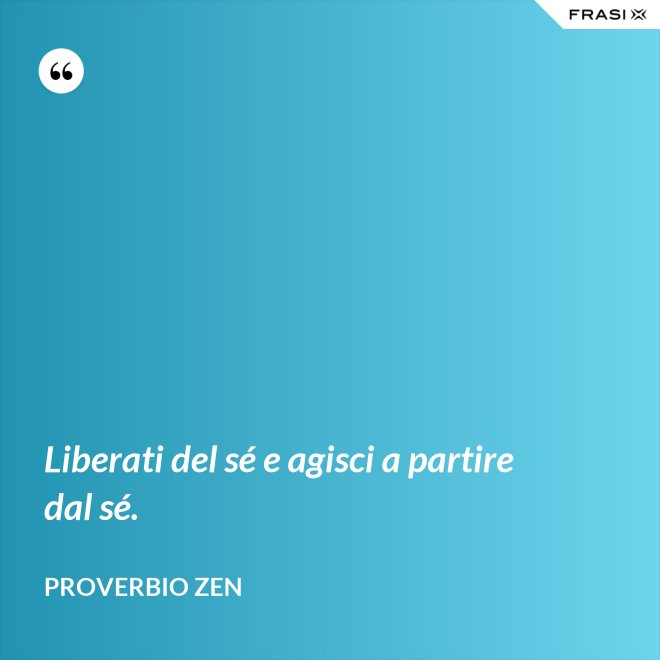 Liberati del sé e agisci a partire dal sé. - Proverbio Zen