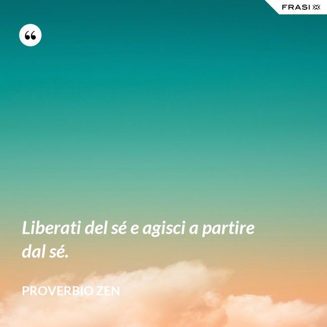 Liberati del sé e agisci a partire dal sé. - Proverbio Zen