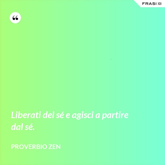 Liberati del sé e agisci a partire dal sé. - Proverbio Zen