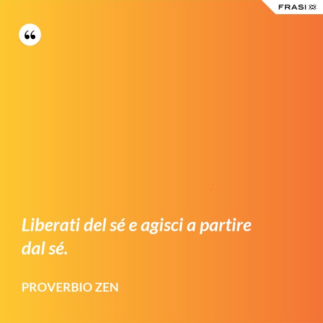 Liberati del sé e agisci a partire dal sé. - Proverbio Zen