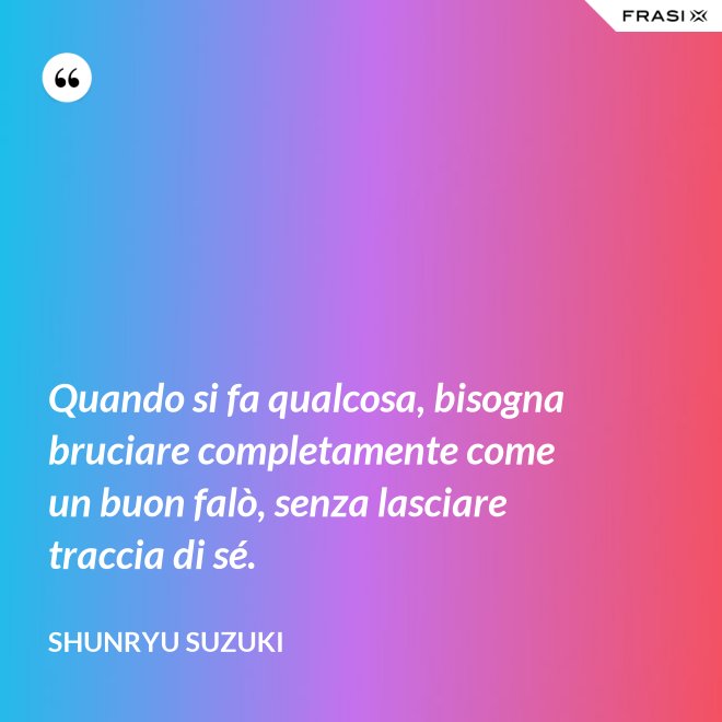 Quando si fa qualcosa, bisogna bruciare completamente come un buon falò, senza lasciare traccia di sé. - Shunryu Suzuki