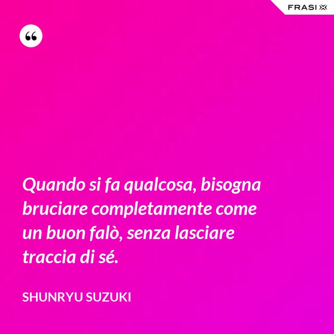 Quando si fa qualcosa, bisogna bruciare completamente come un buon falò, senza lasciare traccia di sé. - Shunryu Suzuki