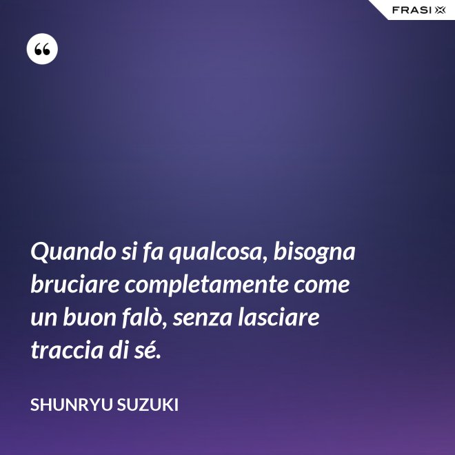 Quando si fa qualcosa, bisogna bruciare completamente come un buon falò, senza lasciare traccia di sé. - Shunryu Suzuki
