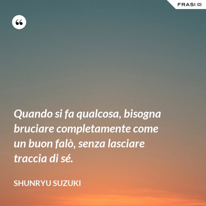 Quando si fa qualcosa, bisogna bruciare completamente come un buon falò, senza lasciare traccia di sé. - Shunryu Suzuki
