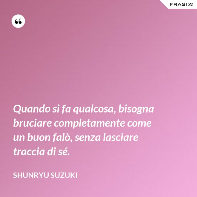 Quando si fa qualcosa, bisogna bruciare completamente come un buon falò, senza lasciare traccia di sé. - Shunryu Suzuki