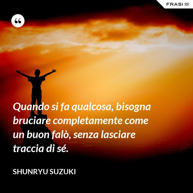 Quando si fa qualcosa, bisogna bruciare completamente come un buon falò, senza lasciare traccia di sé. - Shunryu Suzuki