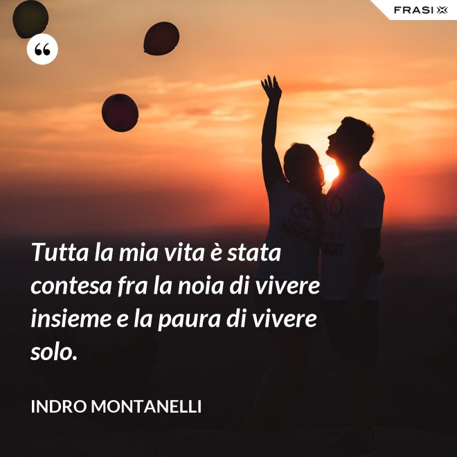 Tutta la mia vita è stata contesa fra la noia di vivere insieme e la paura di vivere solo. - Indro Montanelli