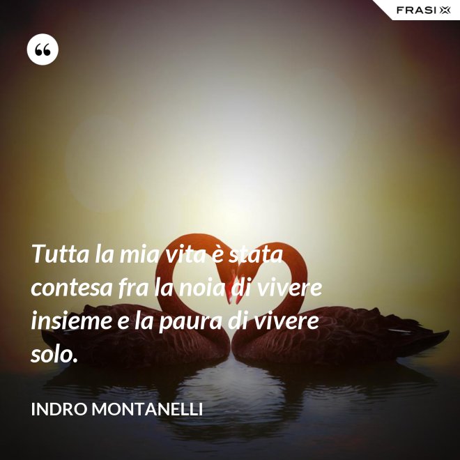Tutta la mia vita è stata contesa fra la noia di vivere insieme e la paura di vivere solo. - Indro Montanelli