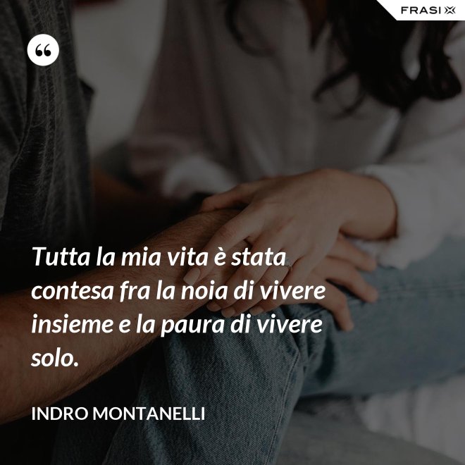 Tutta la mia vita è stata contesa fra la noia di vivere insieme e la paura di vivere solo. - Indro Montanelli