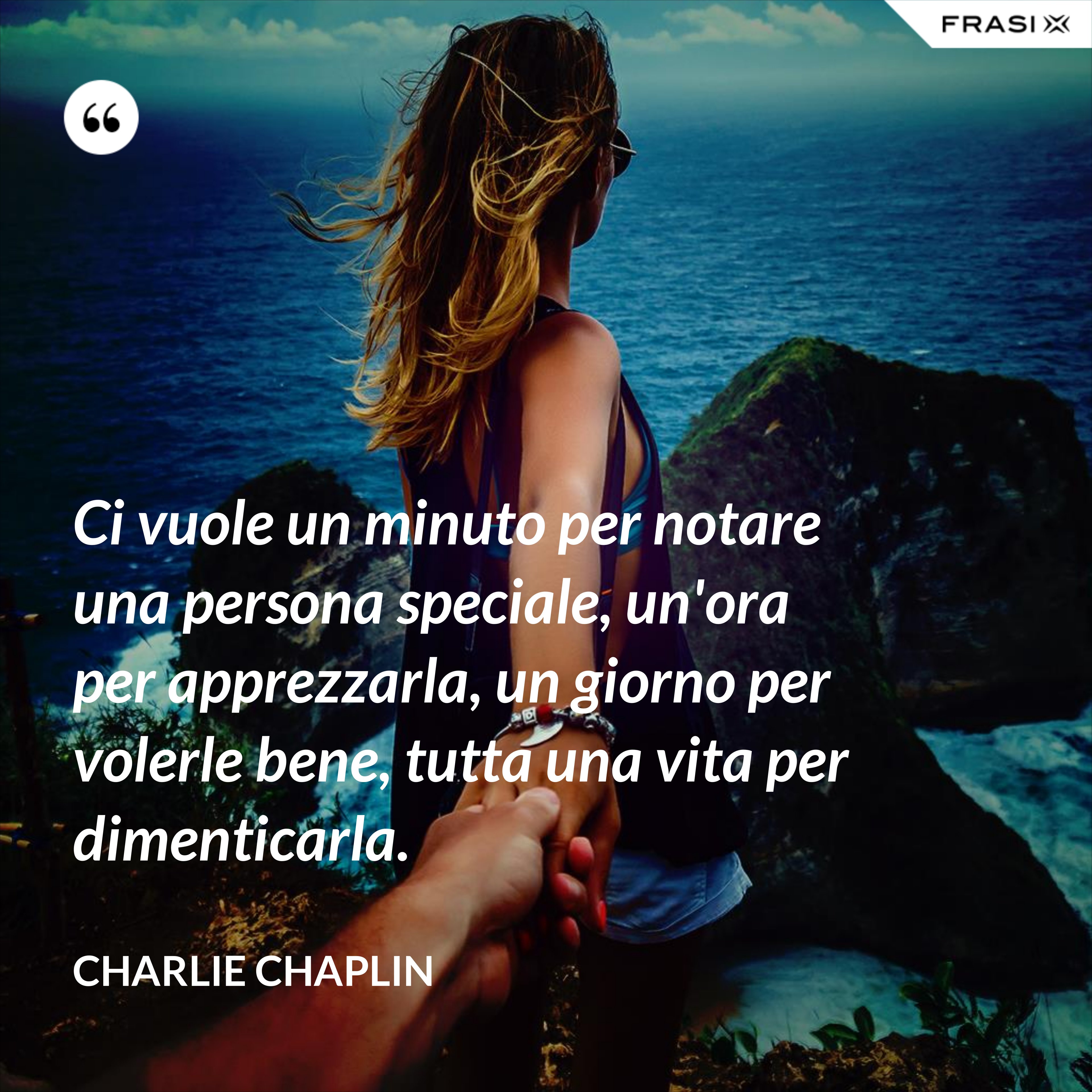 Ci vuole un minuto per notare una persona speciale, un'ora per apprezzarla, un giorno per volerle bene, tutta una vita per dimenticarla. - Charlie Chaplin