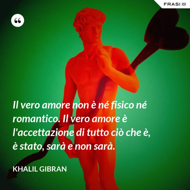 Il vero amore non è né fisico né romantico. Il vero amore è l'accettazione di tutto ciò che è, è stato, sarà e non sarà. - Khalil Gibran