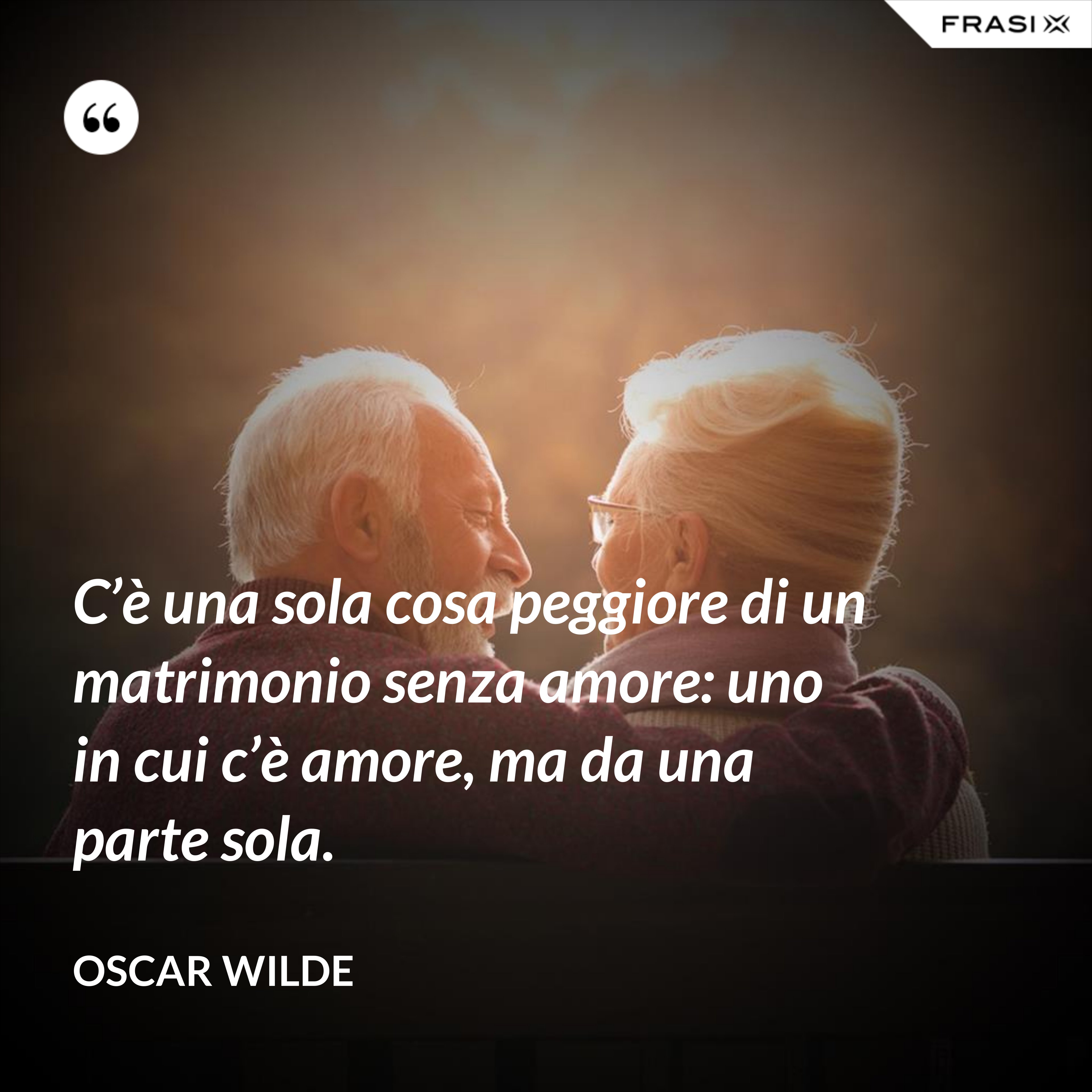 C’è una sola cosa peggiore di un matrimonio senza amore: uno in cui c’è amore, ma da una parte sola. - Oscar Wilde
