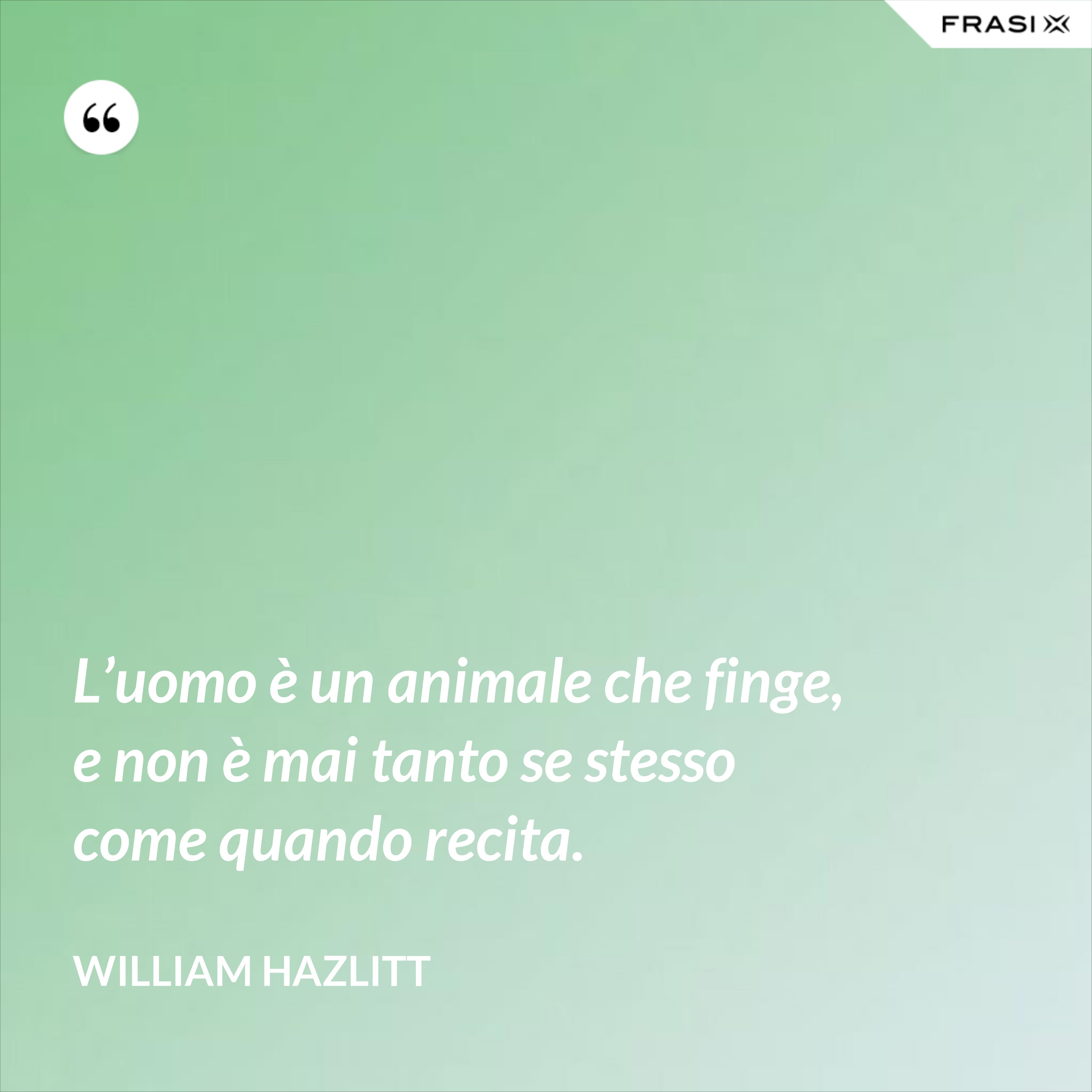 L’uomo è un animale che finge, e non è mai tanto se stesso come quando recita. - William Hazlitt