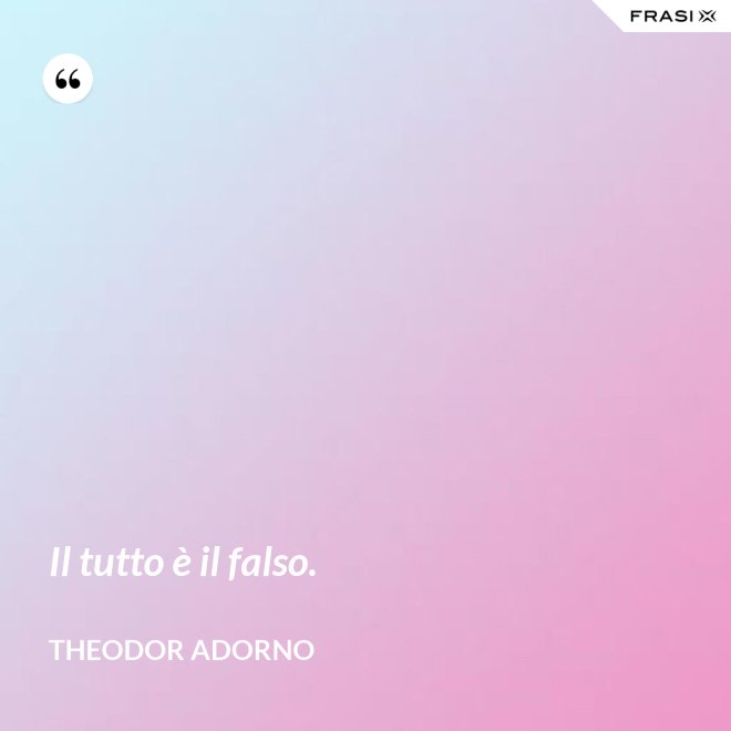 Il tutto è il falso. - Theodor Adorno