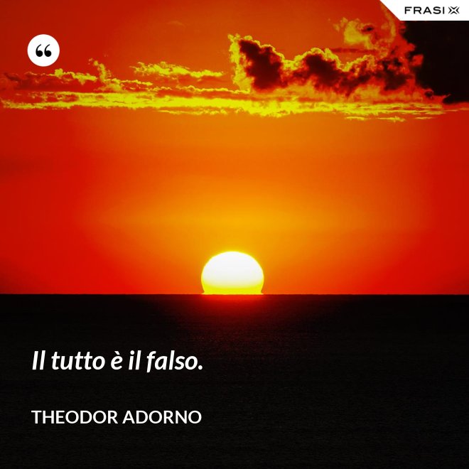 Il tutto è il falso. - Theodor Adorno
