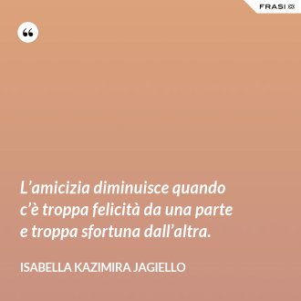 L’amicizia diminuisce quando c’è troppa felicità da una parte e troppa sfortuna dall’altra. - Isabella Kazimira Jagiello