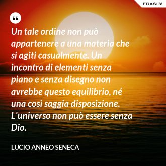 Un tale ordine non può appartenere a una materia che si agiti casualmente. Un incontro di elementi senza piano e senza disegno non avrebbe questo equilibrio, né una così saggia disposizione. L'universo non può essere senza Dio. - Lucio Anneo Seneca