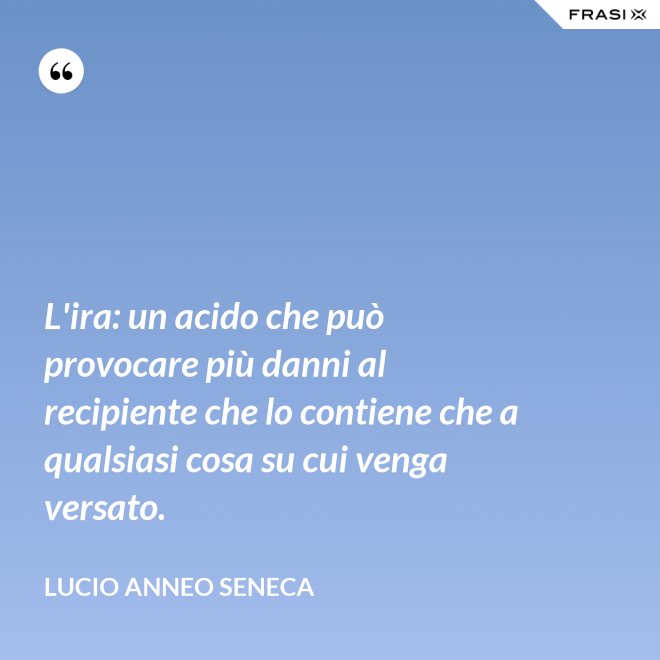 L'ira: un acido che può provocare più danni al recipiente che lo contiene che a qualsiasi cosa su cui venga versato. - Lucio Anneo Seneca