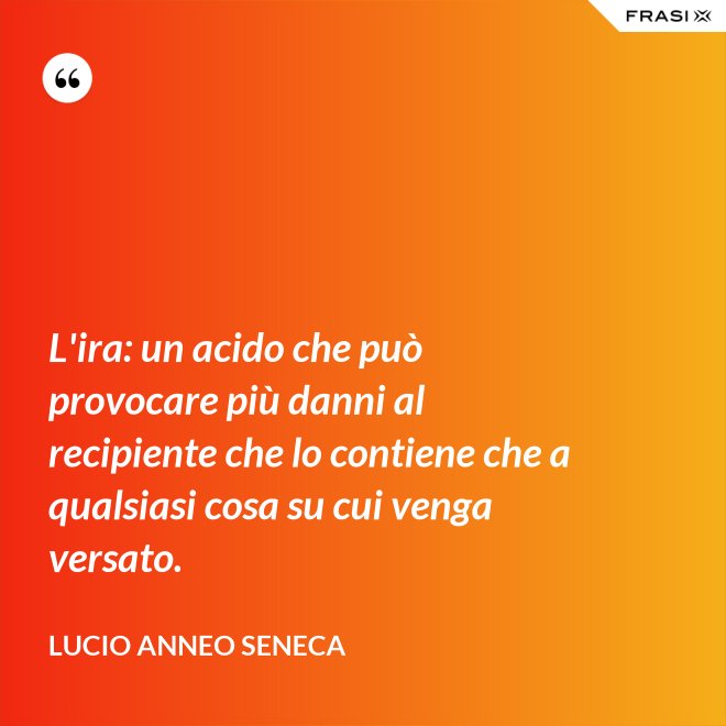 L'ira: un acido che può provocare più danni al recipiente che lo contiene che a qualsiasi cosa su cui venga versato. - Lucio Anneo Seneca