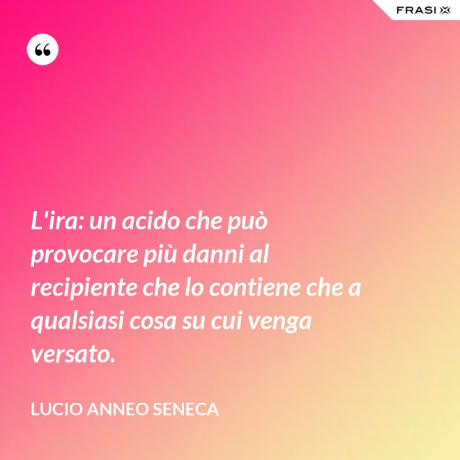 L'ira: un acido che può provocare più danni al recipiente che lo contiene che a qualsiasi cosa su cui venga versato. - Lucio Anneo Seneca