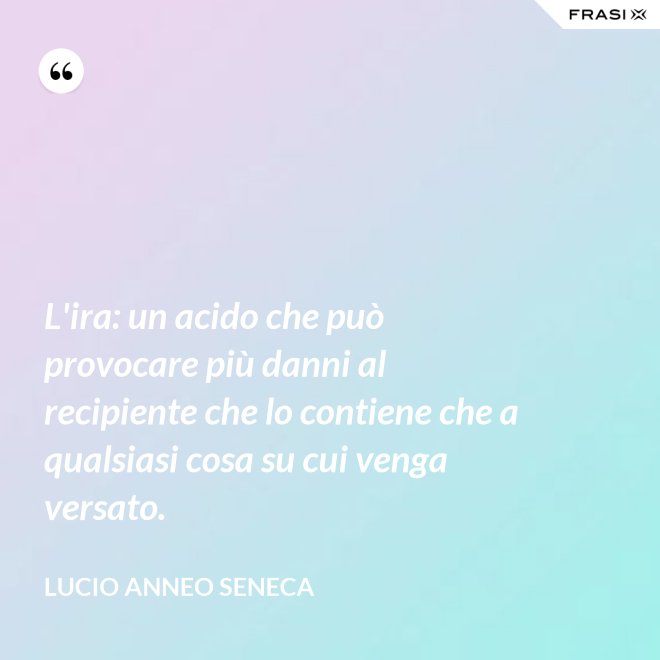 L'ira: un acido che può provocare più danni al recipiente che lo contiene che a qualsiasi cosa su cui venga versato. - Lucio Anneo Seneca