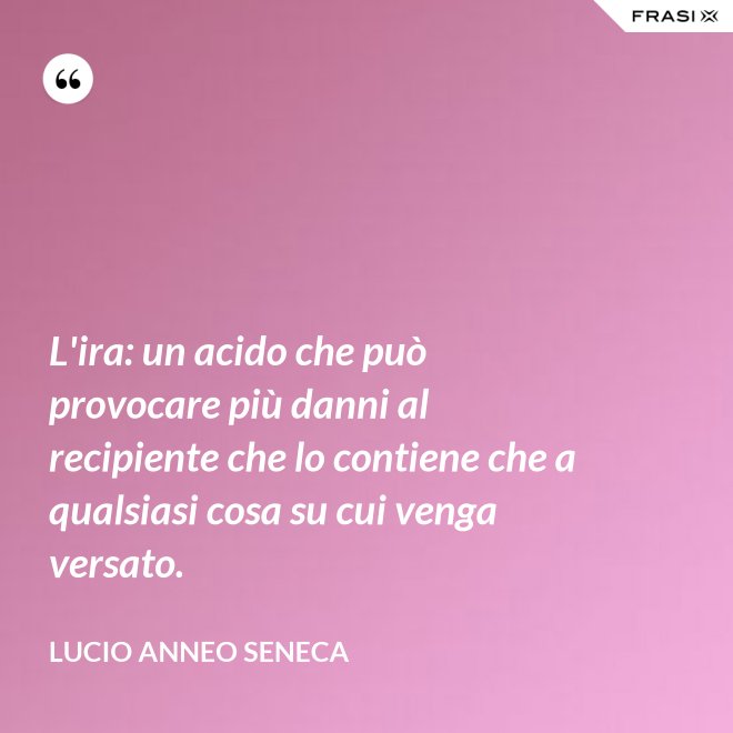 L'ira: un acido che può provocare più danni al recipiente che lo contiene che a qualsiasi cosa su cui venga versato. - Lucio Anneo Seneca