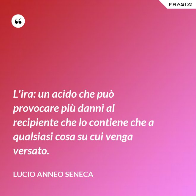 L'ira: un acido che può provocare più danni al recipiente che lo contiene che a qualsiasi cosa su cui venga versato. - Lucio Anneo Seneca