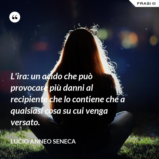 L'ira: un acido che può provocare più danni al recipiente che lo contiene che a qualsiasi cosa su cui venga versato. - Lucio Anneo Seneca