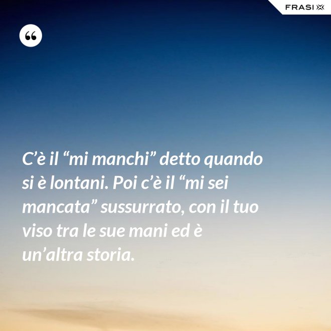 C’è il “mi manchi” detto quando si è lontani. Poi c’è il “mi sei mancata” sussurrato, con il tuo viso tra le sue mani ed è un’altra storia. - Anonimo