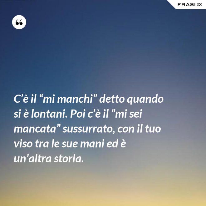 C’è il “mi manchi” detto quando si è lontani. Poi c’è il “mi sei mancata” sussurrato, con il tuo viso tra le sue mani ed è un’altra storia. - Anonimo