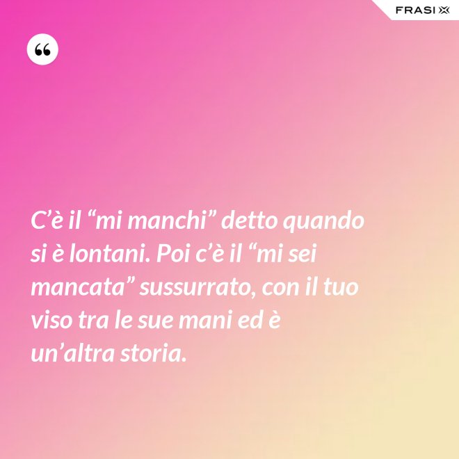 C’è il “mi manchi” detto quando si è lontani. Poi c’è il “mi sei mancata” sussurrato, con il tuo viso tra le sue mani ed è un’altra storia. - Anonimo