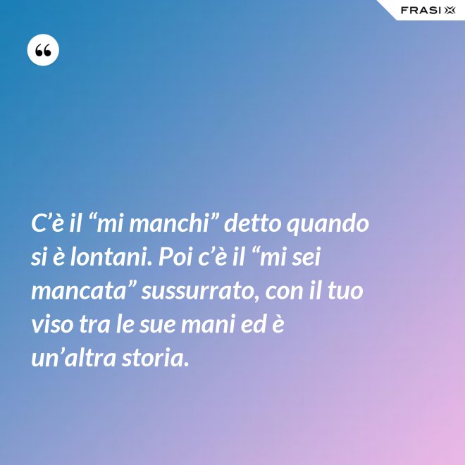 C’è il “mi manchi” detto quando si è lontani. Poi c’è il “mi sei mancata” sussurrato, con il tuo viso tra le sue mani ed è un’altra storia. - Anonimo