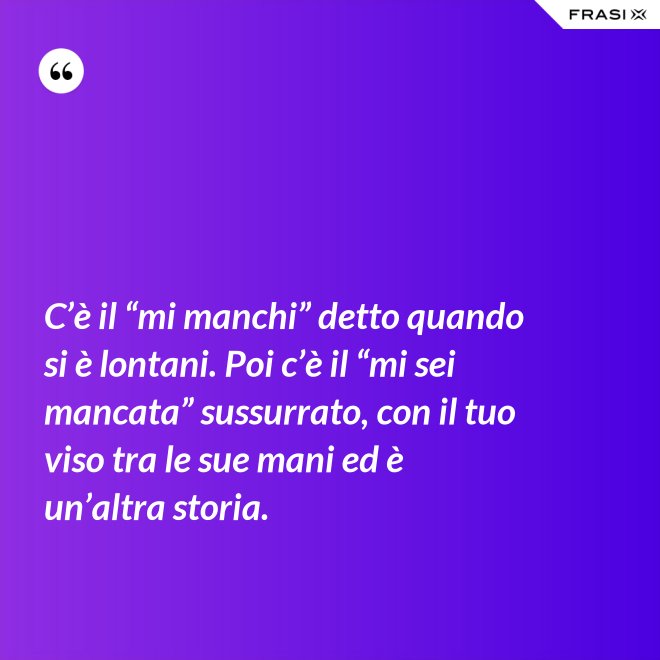 C’è il “mi manchi” detto quando si è lontani. Poi c’è il “mi sei mancata” sussurrato, con il tuo viso tra le sue mani ed è un’altra storia. - Anonimo