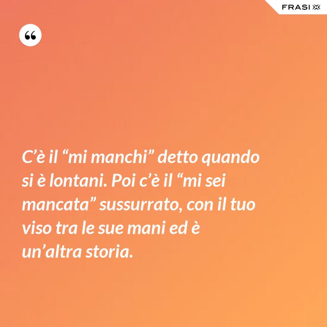 C’è il “mi manchi” detto quando si è lontani. Poi c’è il “mi sei mancata” sussurrato, con il tuo viso tra le sue mani ed è un’altra storia. - Anonimo