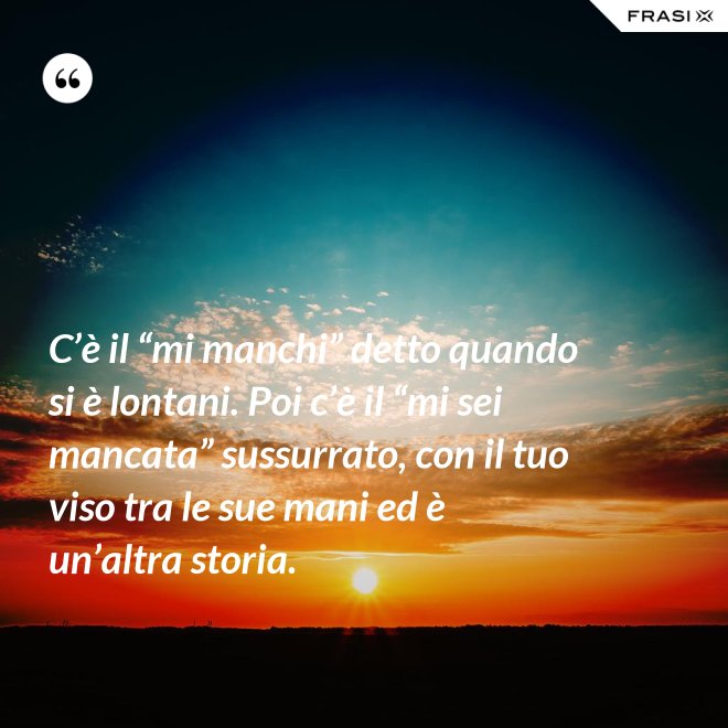 C’è il “mi manchi” detto quando si è lontani. Poi c’è il “mi sei mancata” sussurrato, con il tuo viso tra le sue mani ed è un’altra storia. - Anonimo