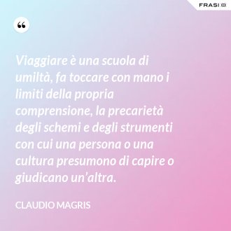 Viaggiare è una scuola di umiltà, fa toccare con mano i limiti della propria comprensione, la precarietà degli schemi e degli strumenti con cui una persona o una cultura presumono di capire o giudicano un’altra. - Claudio Magris
