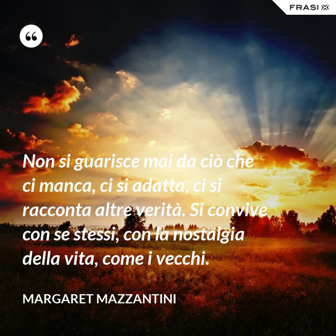 Non si guarisce mai da ciò che ci manca, ci si adatta, ci si racconta altre verità. Si convive con se stessi, con la nostalgia della vita, come i vecchi. - Margaret Mazzantini