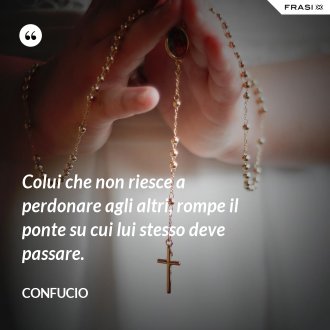 Colui che non riesce a perdonare agli altri, rompe il ponte su cui lui stesso deve passare. - Confucio